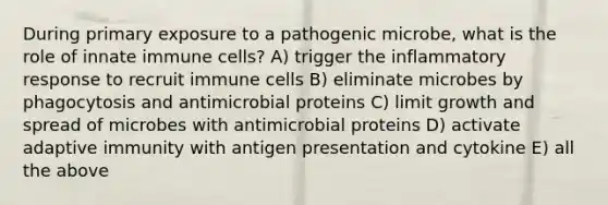 During primary exposure to a pathogenic microbe, what is the role of innate immune cells? A) trigger the inflammatory response to recruit immune cells B) eliminate microbes by phagocytosis and antimicrobial proteins C) limit growth and spread of microbes with antimicrobial proteins D) activate adaptive immunity with antigen presentation and cytokine E) all the above