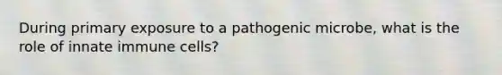 During primary exposure to a pathogenic microbe, what is the role of innate immune cells?