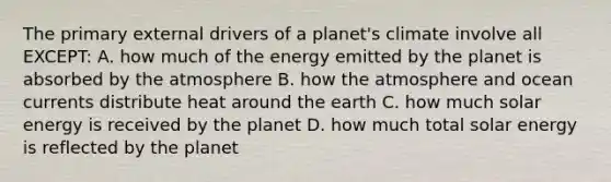 The primary external drivers of a planet's climate involve all EXCEPT: A. how much of the energy emitted by the planet is absorbed by the atmosphere B. how the atmosphere and ocean currents distribute heat around the earth C. how much solar energy is received by the planet D. how much total solar energy is reflected by the planet