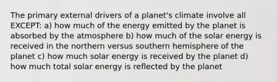 The primary external drivers of a planet's climate involve all EXCEPT: a) how much of the energy emitted by the planet is absorbed by the atmosphere b) how much of the solar energy is received in the northern versus southern hemisphere of the planet c) how much solar energy is received by the planet d) how much total solar energy is reflected by the planet