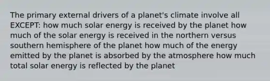 The primary external drivers of a planet's climate involve all EXCEPT: how much solar energy is received by the planet how much of the solar energy is received in the northern versus southern hemisphere of the planet how much of the energy emitted by the planet is absorbed by the atmosphere how much total solar energy is reflected by the planet