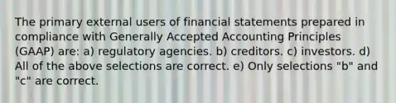 The primary external users of financial statements prepared in compliance with Generally Accepted Accounting Principles (GAAP) are: a) regulatory agencies. b) creditors. c) investors. d) All of the above selections are correct. e) Only selections "b" and "c" are correct.