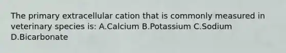 The primary extracellular cation that is commonly measured in veterinary species is: A.Calcium B.Potassium C.Sodium D.Bicarbonate