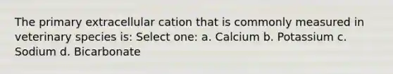 The primary extracellular cation that is commonly measured in veterinary species is: Select one: a. Calcium b. Potassium c. Sodium d. Bicarbonate