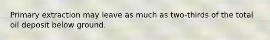 Primary extraction may leave as much as two-thirds of the total oil deposit below ground.