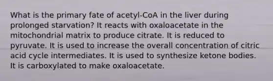 What is the primary fate of acetyl-CoA in the liver during prolonged starvation? It reacts with oxaloacetate in the mitochondrial matrix to produce citrate. It is reduced to pyruvate. It is used to increase the overall concentration of citric acid cycle intermediates. It is used to synthesize ketone bodies. It is carboxylated to make oxaloacetate.