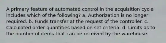 A primary feature of automated control in the acquisition cycle includes which of the following? a. Authorization is no longer required. b. Funds transfer at the request of the controller. c. Calculated order quantities based on set criteria. d. Limits as to the number of items that can be received by the warehouse.