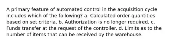 A primary feature of automated control in the acquisition cycle includes which of the following? a. Calculated order quantities based on set criteria. b. Authorization is no longer required. c. Funds transfer at the request of the controller. d. Limits as to the number of items that can be received by the warehouse.