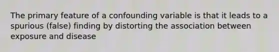 The primary feature of a confounding variable is that it leads to a spurious (false) finding by distorting the association between exposure and disease