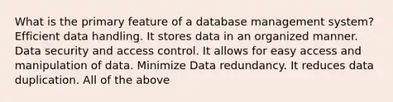 What is the primary feature of a database management system? Efficient data handling. It stores data in an organized manner. Data security and access control. It allows for easy access and manipulation of data. Minimize Data redundancy. It reduces data duplication. All of the above