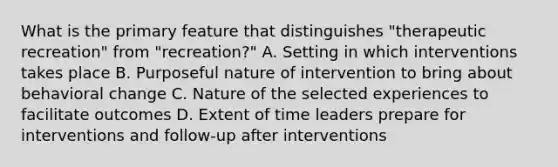 What is the primary feature that distinguishes "therapeutic recreation" from "recreation?" A. Setting in which interventions takes place B. Purposeful nature of intervention to bring about behavioral change C. Nature of the selected experiences to facilitate outcomes D. Extent of time leaders prepare for interventions and follow-up after interventions