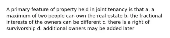 A primary feature of property held in joint tenancy is that a. a maximum of two people can own the real estate b. the fractional interests of the owners can be different c. there is a right of survivorship d. additional owners may be added later