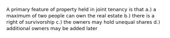 A primary feature of property held in joint tenancy is that a.) a maximum of two people can own the real estate b.) there is a right of survivorship c.) the owners may hold unequal shares d.) additional owners may be added later