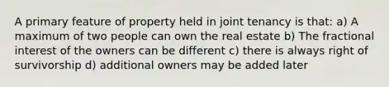 A primary feature of property held in joint tenancy is that: a) A maximum of two people can own the real estate b) The fractional interest of the owners can be different c) there is always right of survivorship d) additional owners may be added later