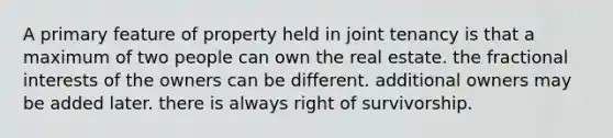 A primary feature of property held in joint tenancy is that a maximum of two people can own the real estate. the fractional interests of the owners can be different. additional owners may be added later. there is always right of survivorship.