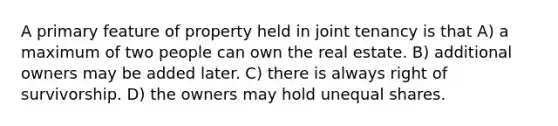 A primary feature of property held in joint tenancy is that A) a maximum of two people can own the real estate. B) additional owners may be added later. C) there is always right of survivorship. D) the owners may hold unequal shares.