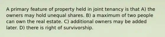 A primary feature of property held in joint tenancy is that A) the owners may hold unequal shares. B) a maximum of two people can own the real estate. C) additional owners may be added later. D) there is right of survivorship.