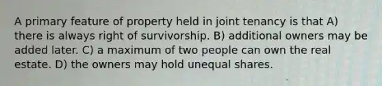 A primary feature of property held in joint tenancy is that A) there is always right of survivorship. B) additional owners may be added later. C) a maximum of two people can own the real estate. D) the owners may hold unequal shares.