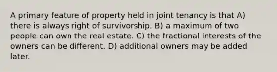 A primary feature of property held in joint tenancy is that A) there is always right of survivorship. B) a maximum of two people can own the real estate. C) the fractional interests of the owners can be different. D) additional owners may be added later.