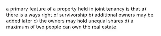 a primary feature of a property held in joint tenancy is that a) there is always right of survivorship b) additional owners may be added later c) the owners may hold unequal shares d) a maximum of two people can own the real estate