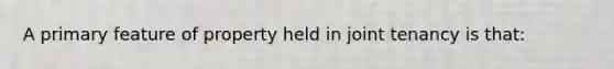 A primary feature of property held in joint tenancy is that:
