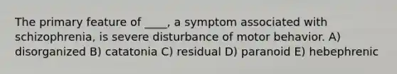 The primary feature of ____, a symptom associated with schizophrenia, is severe disturbance of motor behavior. A) disorganized B) catatonia C) residual D) paranoid E) hebephrenic