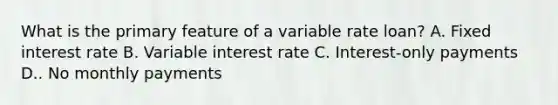 What is the primary feature of a variable rate loan? A. Fixed interest rate B. Variable interest rate C. Interest-only payments D.. No monthly payments