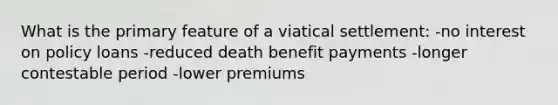 What is the primary feature of a viatical settlement: -no interest on policy loans -reduced death benefit payments -longer contestable period -lower premiums