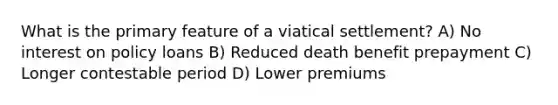 What is the primary feature of a viatical settlement? A) No interest on policy loans B) Reduced death benefit prepayment C) Longer contestable period D) Lower premiums