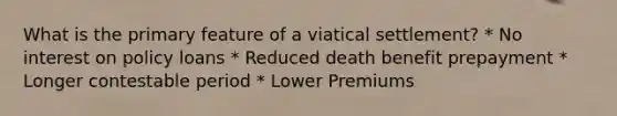 What is the primary feature of a viatical settlement? * No interest on policy loans * Reduced death benefit prepayment * Longer contestable period * Lower Premiums