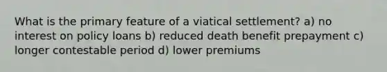 What is the primary feature of a viatical settlement? a) no interest on policy loans b) reduced death benefit prepayment c) longer contestable period d) lower premiums