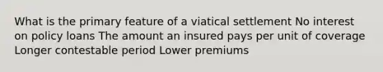 What is the primary feature of a viatical settlement No interest on policy loans The amount an insured pays per unit of coverage Longer contestable period Lower premiums