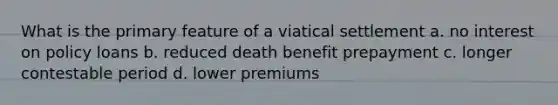 What is the primary feature of a viatical settlement a. no interest on policy loans b. reduced death benefit prepayment c. longer contestable period d. lower premiums