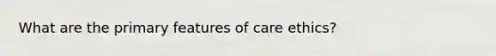 What are the primary features of care ethics?