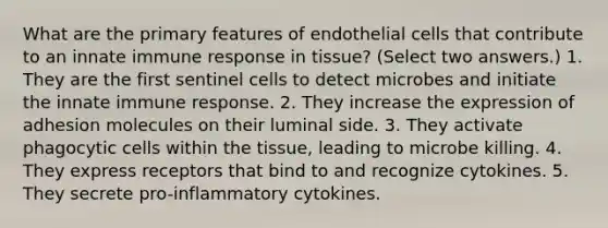 What are the primary features of endothelial cells that contribute to an innate immune response in tissue? (Select two answers.) 1. They are the first sentinel cells to detect microbes and initiate the innate immune response. 2. They increase the expression of adhesion molecules on their luminal side. 3. They activate phagocytic cells within the tissue, leading to microbe killing. 4. They express receptors that bind to and recognize cytokines. 5. They secrete pro-inflammatory cytokines.