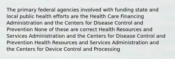 The primary federal agencies involved with funding state and local public health efforts are the Health Care Financing Administration and the Centers for Disease Control and Prevention None of these are correct Health Resources and Services Administration and the Centers for Disease Control and Prevention Health Resources and Services Administration and the Centers for Device Control and Processing