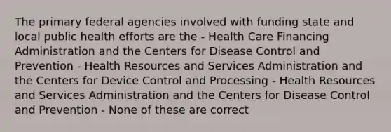 The primary federal agencies involved with funding state and local public health efforts are the - Health Care Financing Administration and the Centers for Disease Control and Prevention - Health Resources and Services Administration and the Centers for Device Control and Processing - Health Resources and Services Administration and the Centers for Disease Control and Prevention - None of these are correct