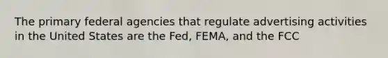 The primary federal agencies that regulate advertising activities in the United States are the Fed, FEMA, and the FCC