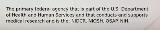 The primary federal agency that is part of the U.S. Department of Health and Human Services and that conducts and supports medical research and is the: NIDCR. NIOSH. OSAP. NIH.