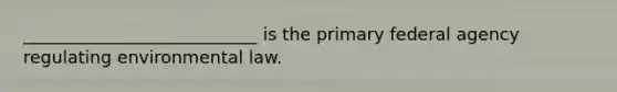 ___________________________ is the primary federal agency regulating environmental law.