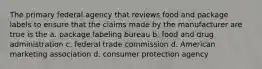 The primary federal agency that reviews food and package labels to ensure that the claims made by the manufacturer are true is the a. package labeling bureau b. food and drug administration c. federal trade commission d. American marketing association d. consumer protection agency