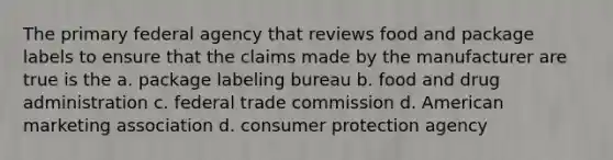 The primary federal agency that reviews food and package labels to ensure that the claims made by the manufacturer are true is the a. package labeling bureau b. food and drug administration c. federal trade commission d. American marketing association d. consumer protection agency