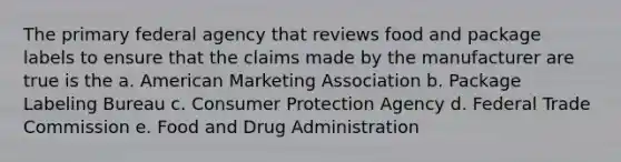 The primary federal agency that reviews food and package labels to ensure that the claims made by the manufacturer are true is the a. American Marketing Association b. Package Labeling Bureau c. Consumer Protection Agency d. Federal Trade Commission e. Food and Drug Administration