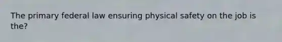 The primary federal law ensuring physical safety on the job is the?