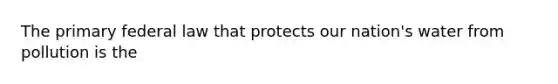 The primary federal law that protects our nation's water from pollution is the