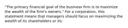 "The primary financial goal of the business firm is to maximize the wealth of the firm's owners." For a corporation, this statement means that managers should focus on maximizing the wealth of its shareholders or its: