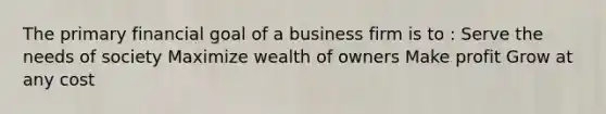 The primary financial goal of a business firm is to : Serve the needs of society Maximize wealth of owners Make profit Grow at any cost