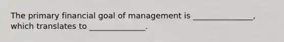 The primary financial goal of management is _______________, which translates to ______________.