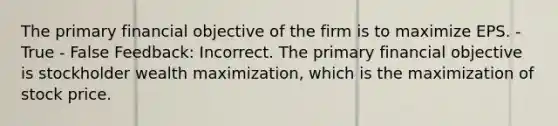 The primary financial objective of the firm is to maximize EPS. - True - False Feedback: Incorrect. The primary financial objective is stockholder wealth maximization, which is the maximization of stock price.