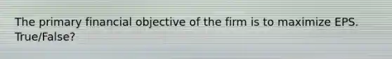 The primary financial objective of the firm is to maximize EPS. True/False?